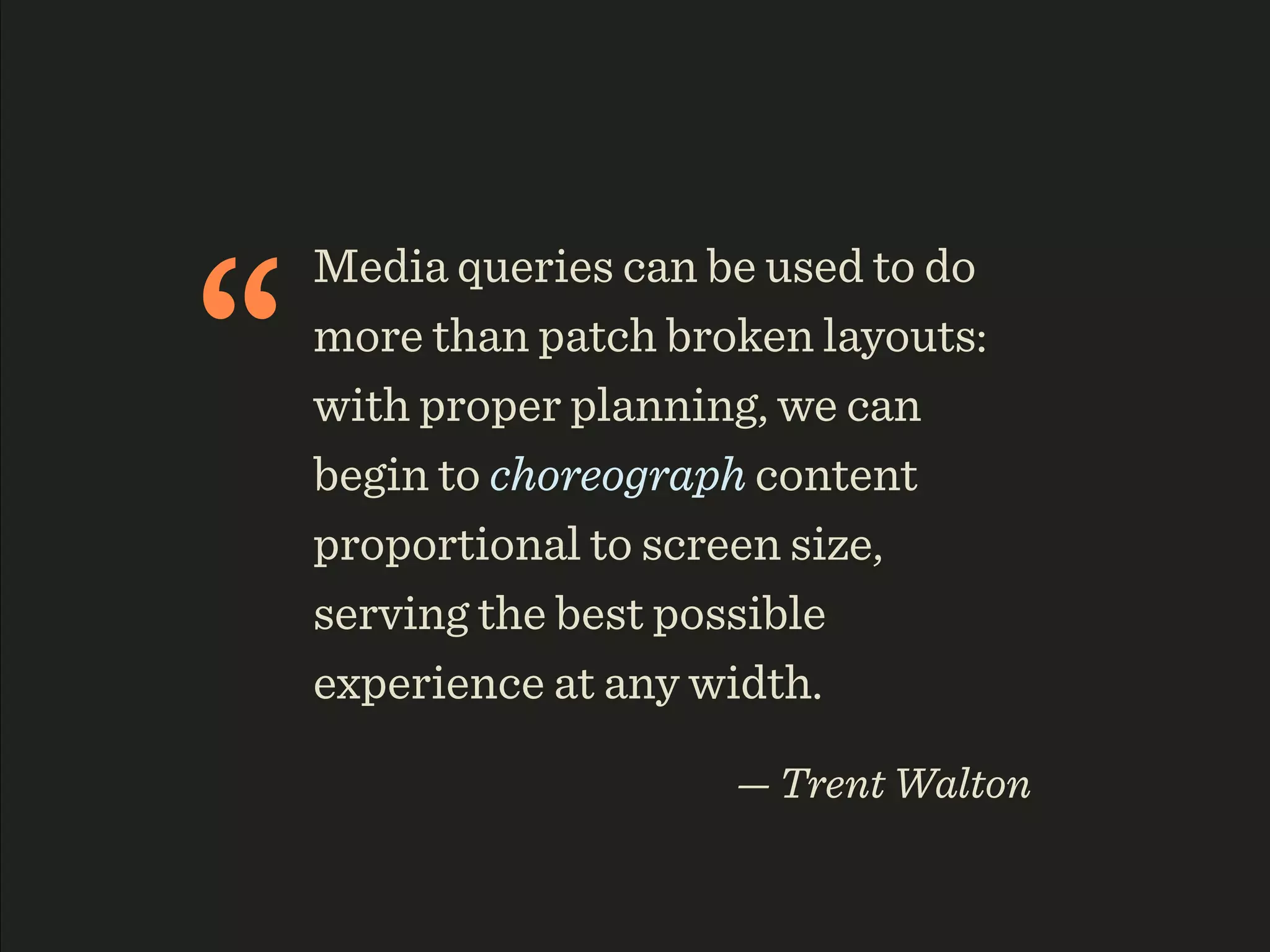 “
    Media queries can be used to do
    more than patch broken layouts:
    with proper planning, we can
    begin to choreograph content
    proportional to screen size,
    serving the best possible
    experience at any width.

                       — Trent Walton
 