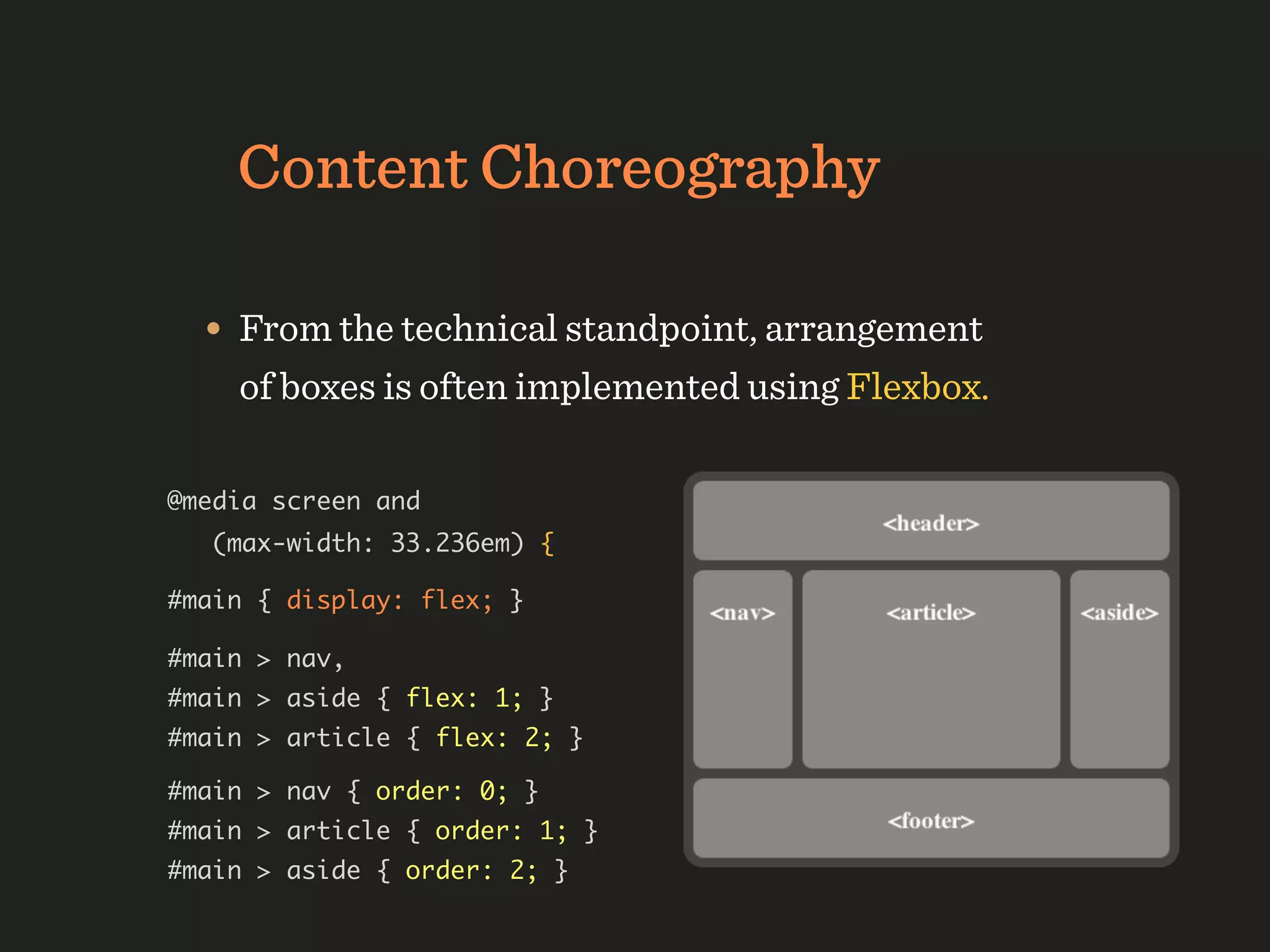 Content Choreography

  • From the technical standpoint, arrangement
    of boxes is often implemented using Flexbox.

@media screen and
   (max-width: 33.236em) {

#main { display: flex; }

#main > nav,
#main > aside { flex: 1; }
#main > article { flex: 2; }

#main > nav { order: 0; }
#main > article { order: 1; }
#main > aside { order: 2; }
 