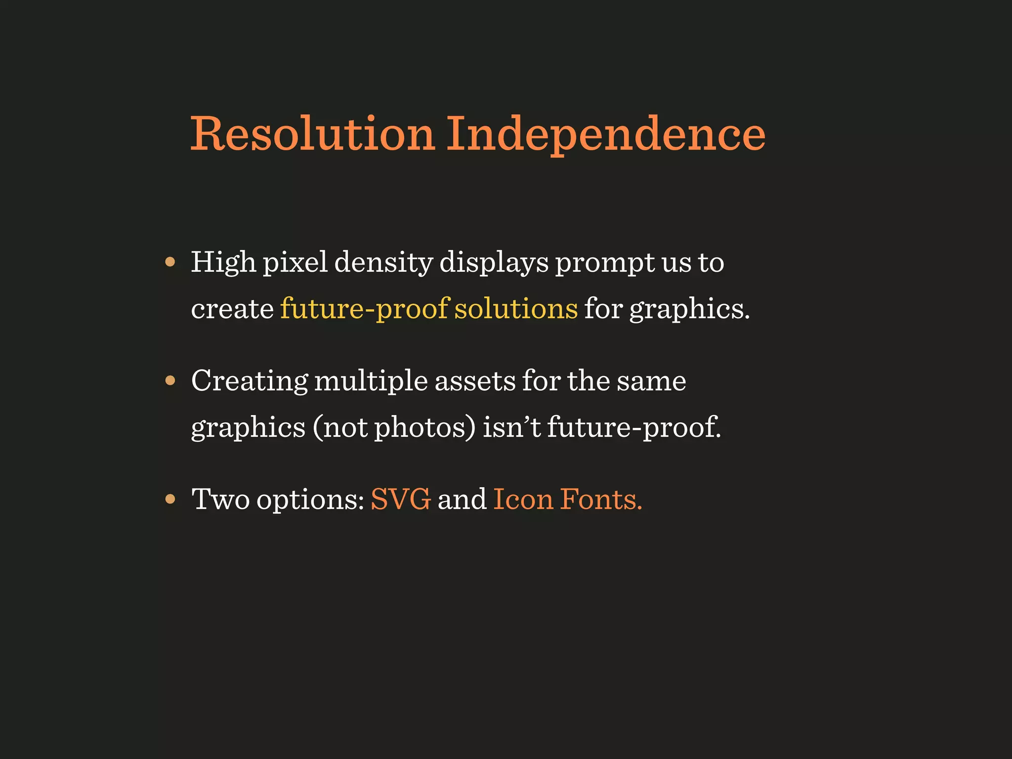 Resolution Independence

• High pixel density displays prompt us to
  create future-proof solutions for graphics.

• Creating multiple assets for the same
  graphics (not photos) isn’t future-proof.

• Two options: SVG and Icon Fonts.
 
