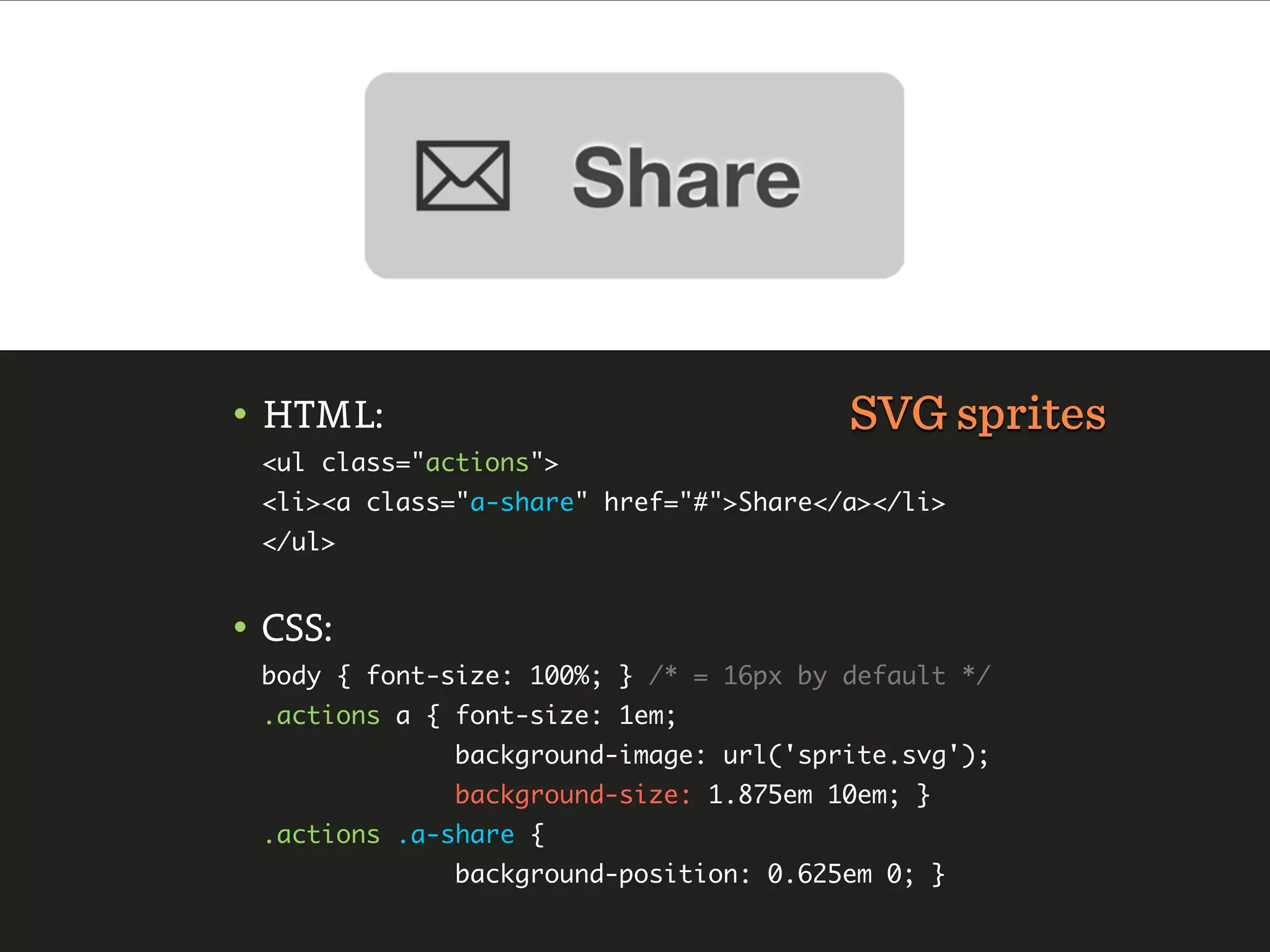 • HTML:                                 SVG sprites
 <ul class="actions">
 <li><a class="a-share" href="#">Share</a></li>
 </ul>


• CSS:
 body { font-size: 100%; } /* = 16px by default */
 .actions a { font-size: 1em;
              background-image: url('sprite.svg');
              background-size: 1.875em 10em; }
 .actions .a-share {
              background-position: 0.625em 0; }
 