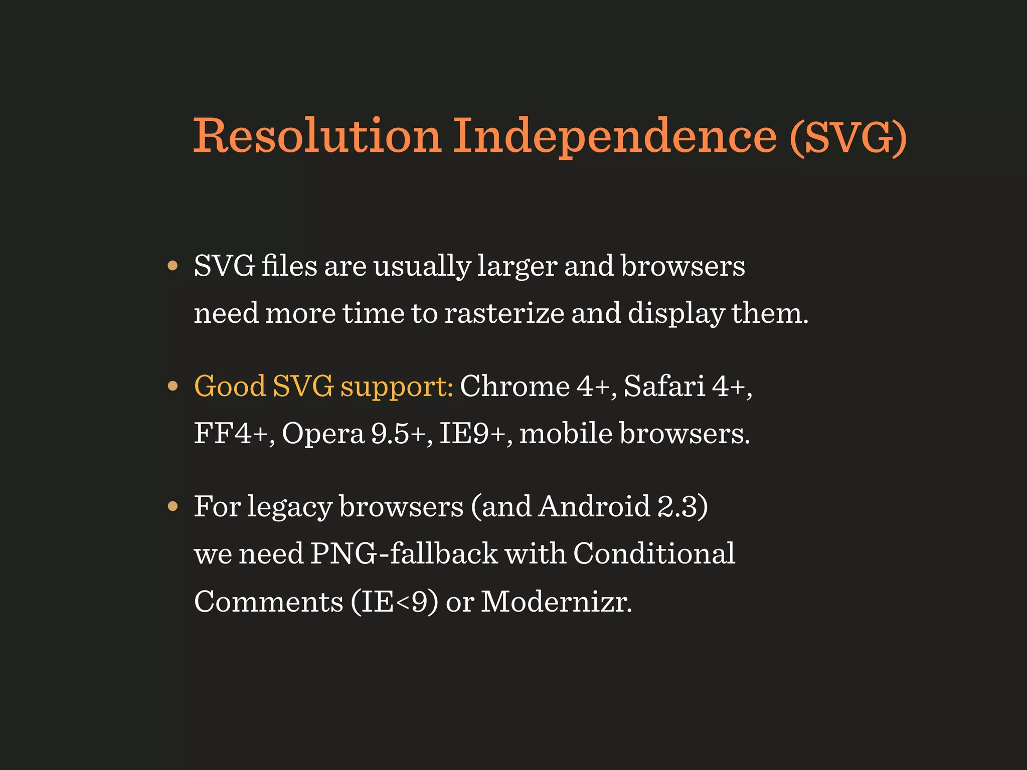 Resolution Independence (SVG)

• SVG ﬁles are usually larger and browsers
  need more time to rasterize and display them.

• Good SVG support: Chrome 4+, Safari 4+,
  FF4+, Opera 9.5+, IE9+, mobile browsers.

• For legacy browsers (and Android 2.3)
  we need PNG-fallback with Conditional
  Comments (IE<9) or Modernizr.
 
