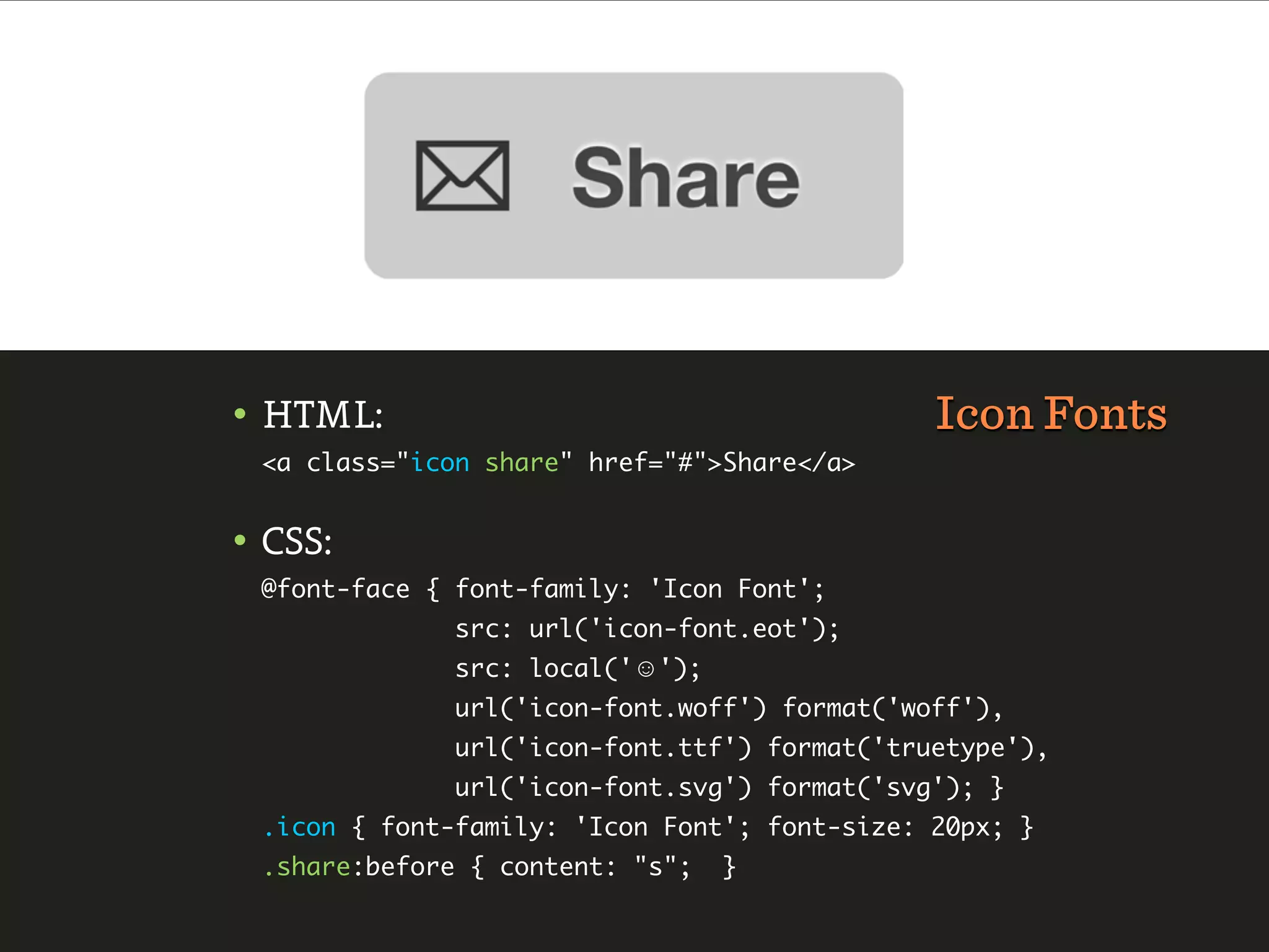 • HTML:                                       Icon Fonts
 <a class="icon share" href="#">Share</a>


• CSS:
 @font-face { font-family: 'Icon Font';
              src: url('icon-font.eot');
              src: local('☺');
              url('icon-font.woff') format('woff'),
              url('icon-font.ttf') format('truetype'),
              url('icon-font.svg') format('svg'); }
 .icon { font-family: 'Icon Font'; font-size: 20px; }
 .share:before { content: "s";   }
 