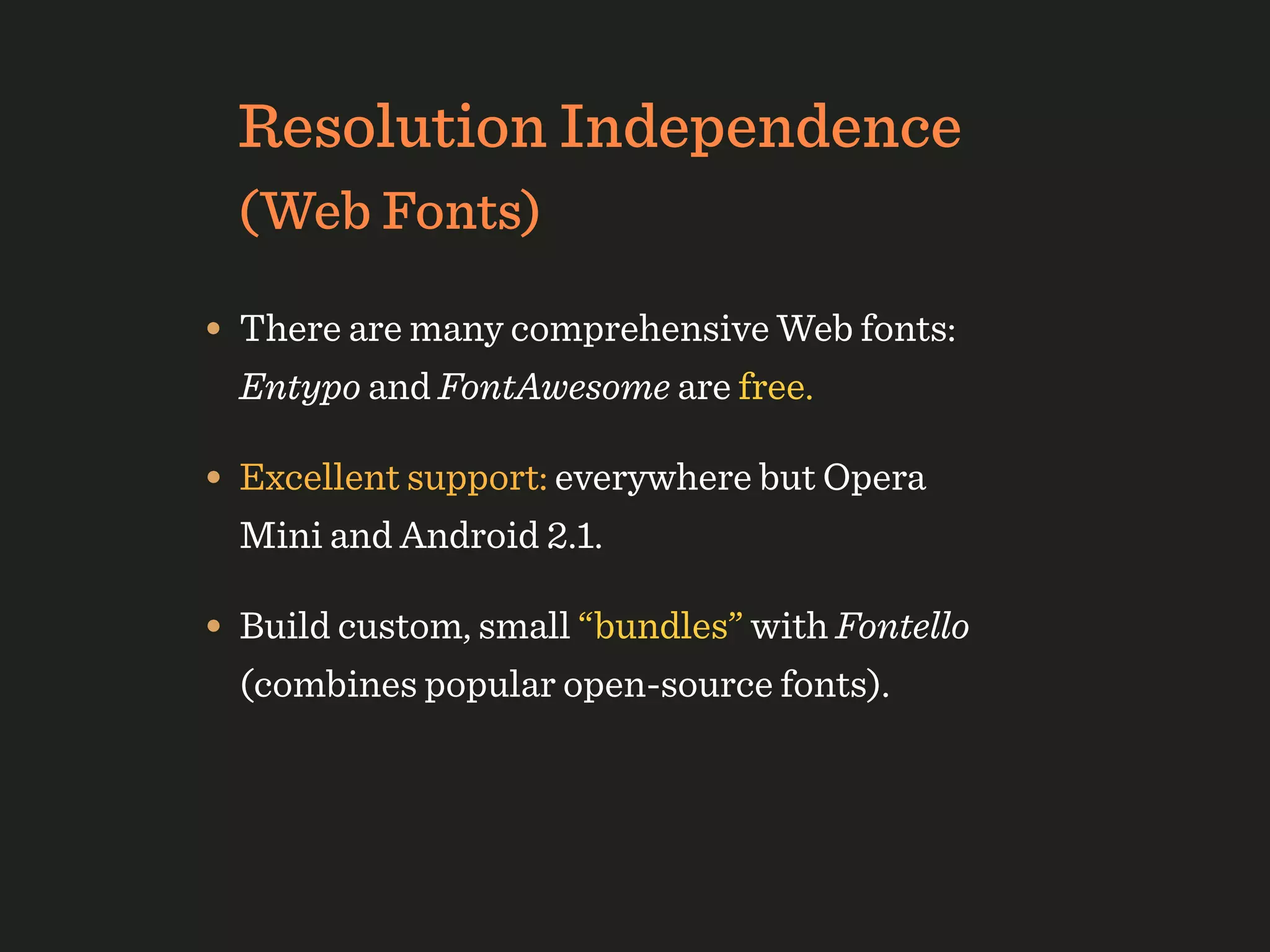 Resolution Independence
  (Web Fonts)

• There are many comprehensive Web fonts:
  Entypo and FontAwesome are free.

• Excellent support: everywhere but Opera
  Mini and Android 2.1.

• Build custom, small “bundles” with Fontello
  (combines popular open-source fonts).
 