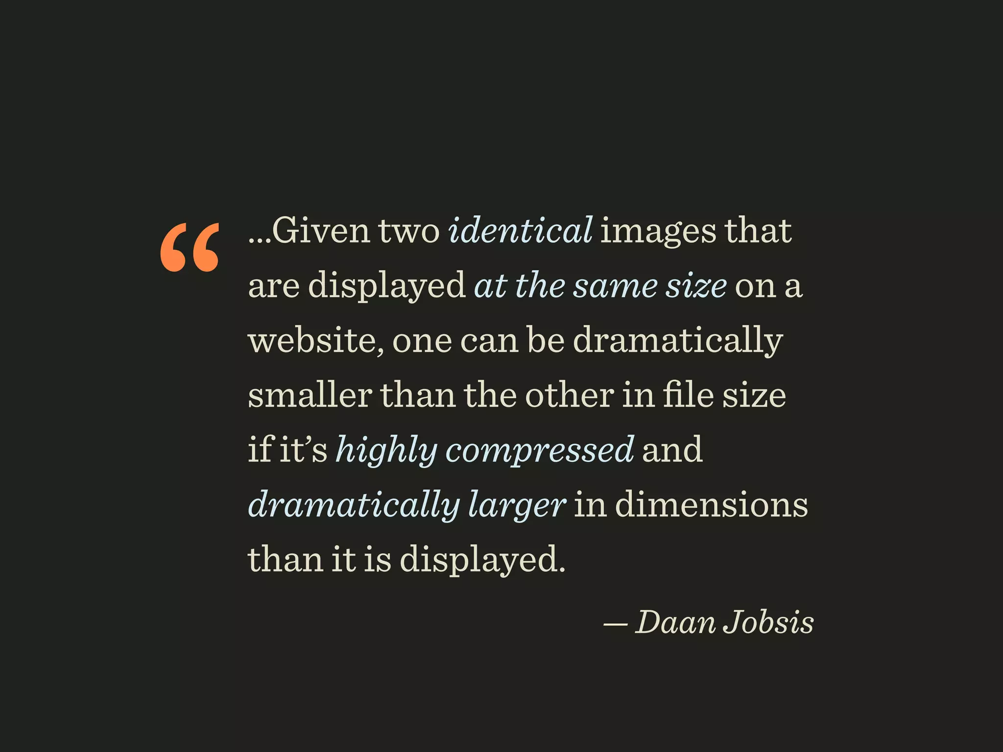 “
    ...Given two identical images that
    are displayed at the same size on a
    website, one can be dramatically
    smaller than the other in ﬁle size
    if it’s highly compressed and
    dramatically larger in dimensions
    than it is displayed.
                          — Daan Jobsis
 