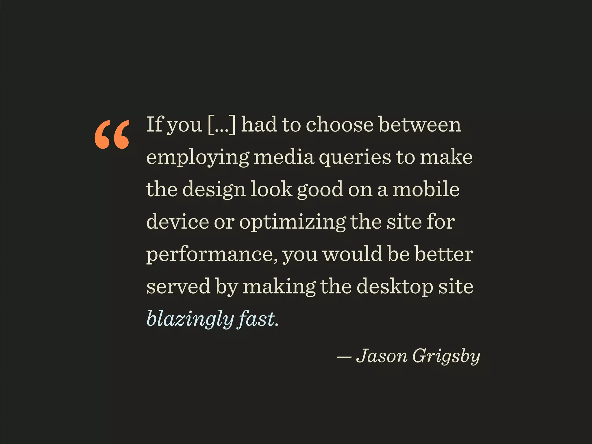 “
    If you [...] had to choose between
    employing media queries to make
    the design look good on a mobile
    device or optimizing the site for
    performance, you would be better
    served by making the desktop site
    blazingly fast.
                       — Jason Grigsby
 