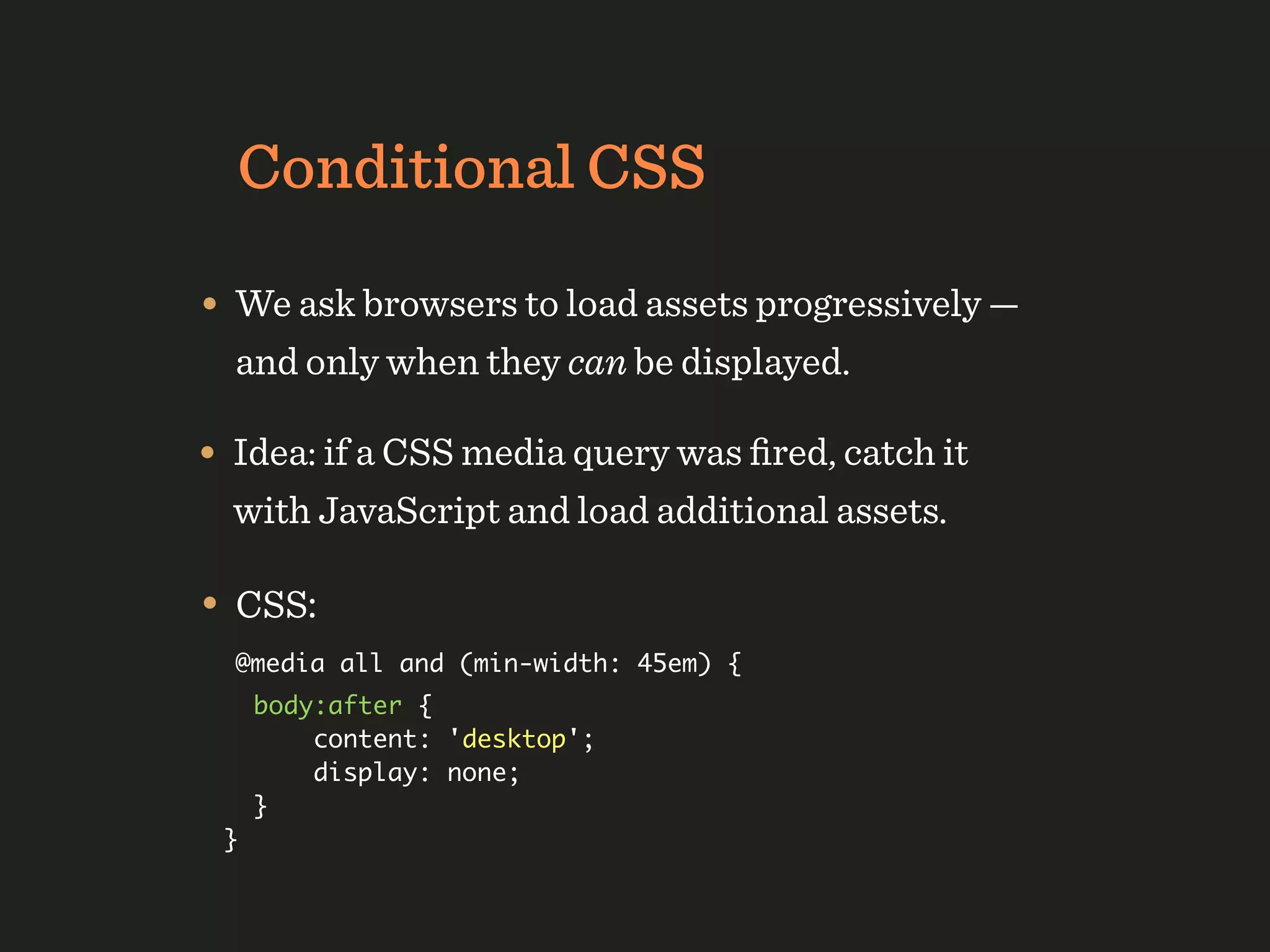 Conditional CSS

• We ask browsers to load assets progressively —
  and only when they can be displayed.

• Idea: if a CSS media query was ﬁred, catch it
  with JavaScript and load additional assets.

• CSS:
  @media all and (min-width: 45em) {
     body:after {
         content: 'desktop';
         display: none;
     }
 }
 