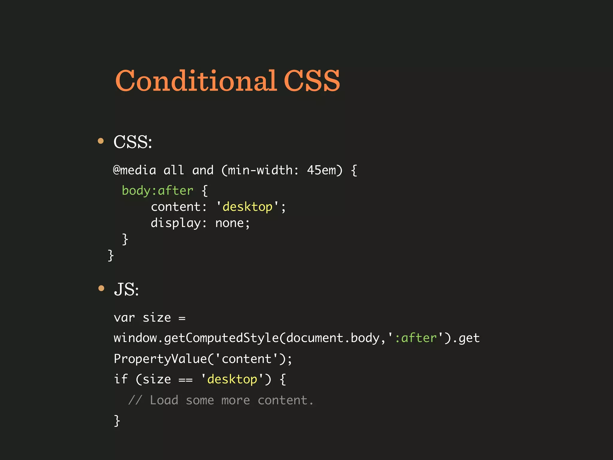 Conditional CSS
• CSS:
  @media all and (min-width: 45em) {
      body:after {
          content: 'desktop';
          display: none;
      }
 }


• JS:
  var size =
  window.getComputedStyle(document.body,':after').get
  PropertyValue('content');
  if (size == 'desktop') {
      // Load some more content.
  }
 