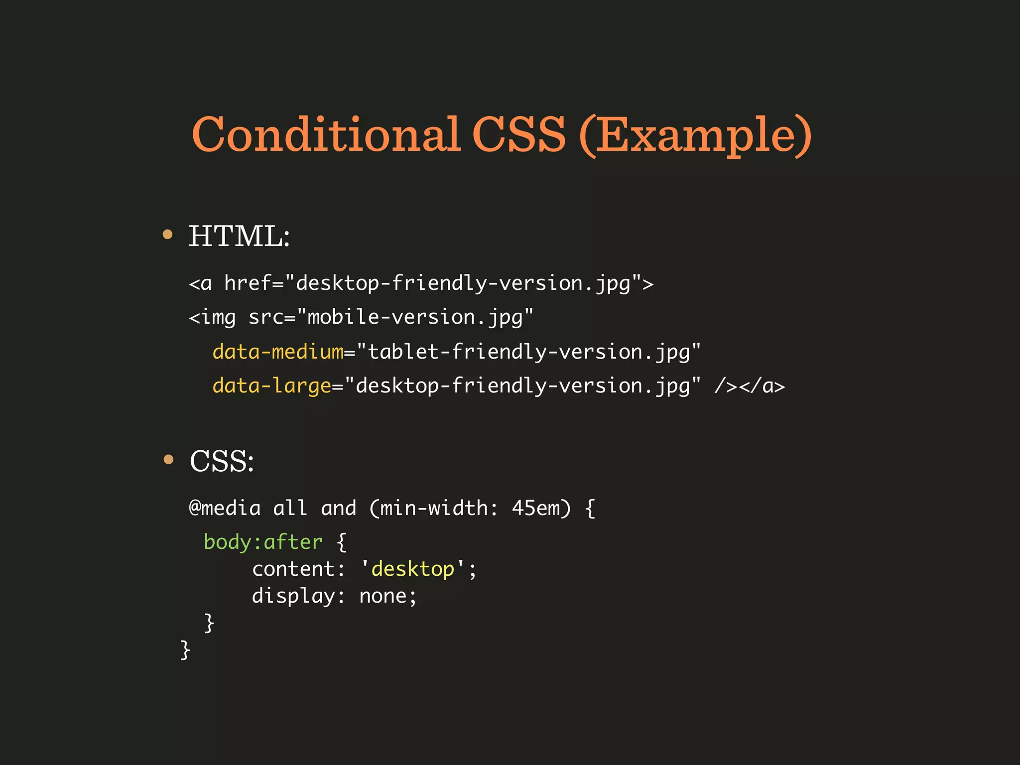 Conditional CSS (Example)
• HTML:
 <a href="desktop-friendly-version.jpg">
 <img src="mobile-version.jpg"
     data-medium="tablet-friendly-version.jpg"
     data-large="desktop-friendly-version.jpg" /></a>


• CSS:
 @media all and (min-width: 45em) {
     body:after {
         content: 'desktop';
         display: none;
     }
 }
 