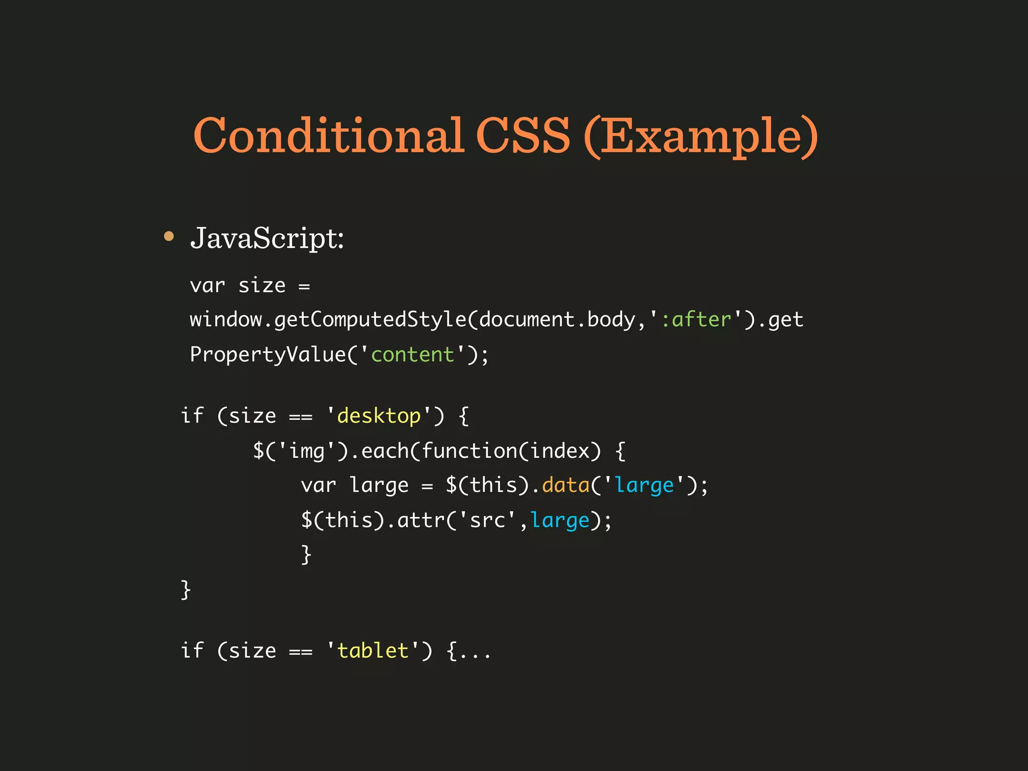 Conditional CSS (Example)
• JavaScript:
  var size =
  window.getComputedStyle(document.body,':after').get
  PropertyValue('content');


 if (size == 'desktop') {
       $('img').each(function(index) {
           var large = $(this).data('large');
           $(this).attr('src',large);
           }
 }


 if (size == 'tablet') {...
 