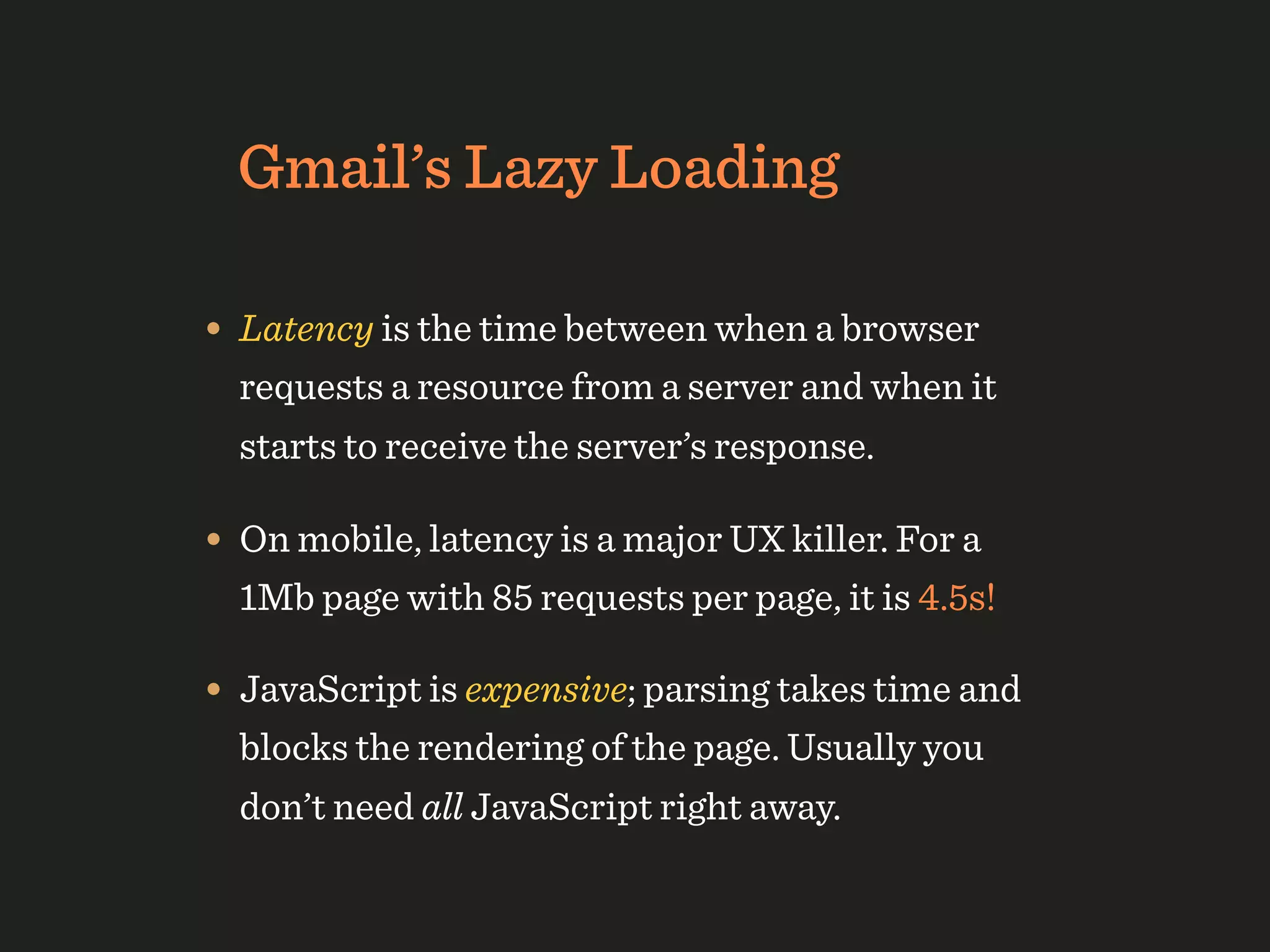 Gmail’s Lazy Loading

• Latency is the time between when a browser
  requests a resource from a server and when it
  starts to receive the server’s response.

• On mobile, latency is a major UX killer. For a
  1Mb page with 85 requests per page, it is 4.5s!

• JavaScript is expensive; parsing takes time and
  blocks the rendering of the page. Usually you
  don’t need all JavaScript right away.
 