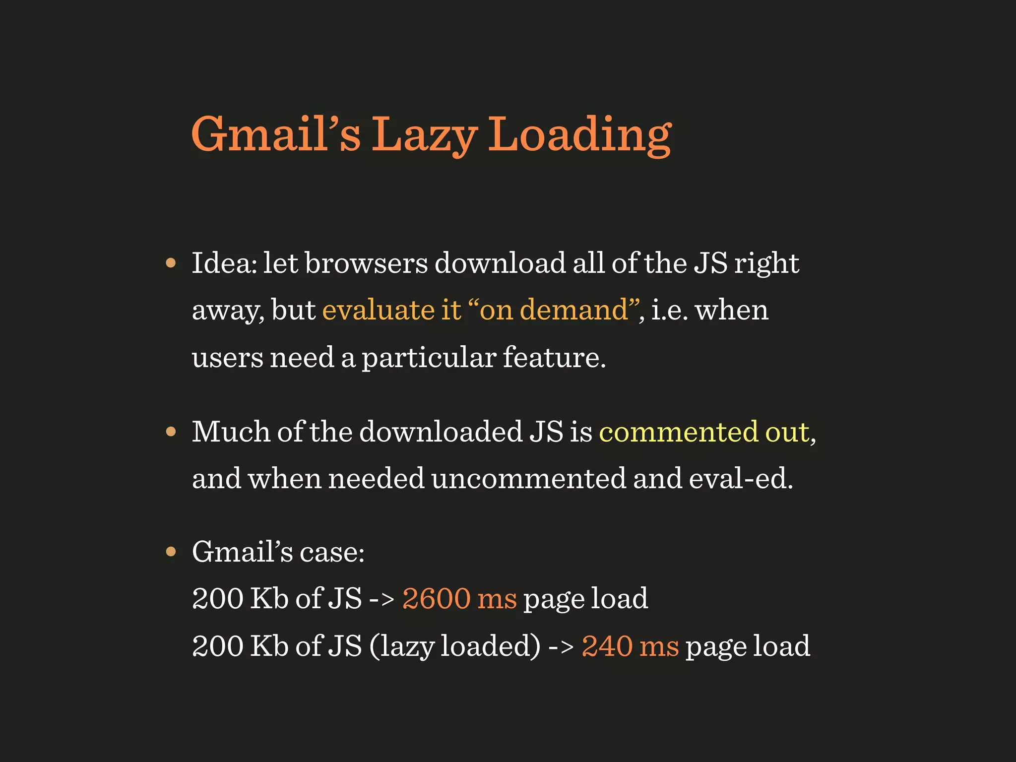 Gmail’s Lazy Loading

• Idea: let browsers download all of the JS right
  away, but evaluate it “on demand”, i.e. when
  users need a particular feature.

• Much of the downloaded JS is commented out,
  and when needed uncommented and eval-ed.

• Gmail’s case:
  200 Kb of JS -> 2600 ms page load
  200 Kb of JS (lazy loaded) -> 240 ms page load
 