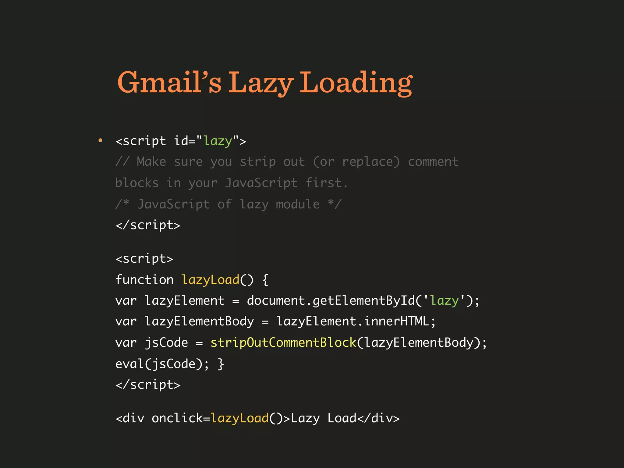 Gmail’s Lazy Loading
• <script id="lazy">
  // Make sure you strip out (or replace) comment
  blocks in your JavaScript first.
  /* JavaScript of lazy module */
  </script>

  <script>
  function lazyLoad() {
  var lazyElement = document.getElementById('lazy');
  var lazyElementBody = lazyElement.innerHTML;
  var jsCode = stripOutCommentBlock(lazyElementBody);
  eval(jsCode); }
  </script>

  <div onclick=lazyLoad()>Lazy Load</div>
 