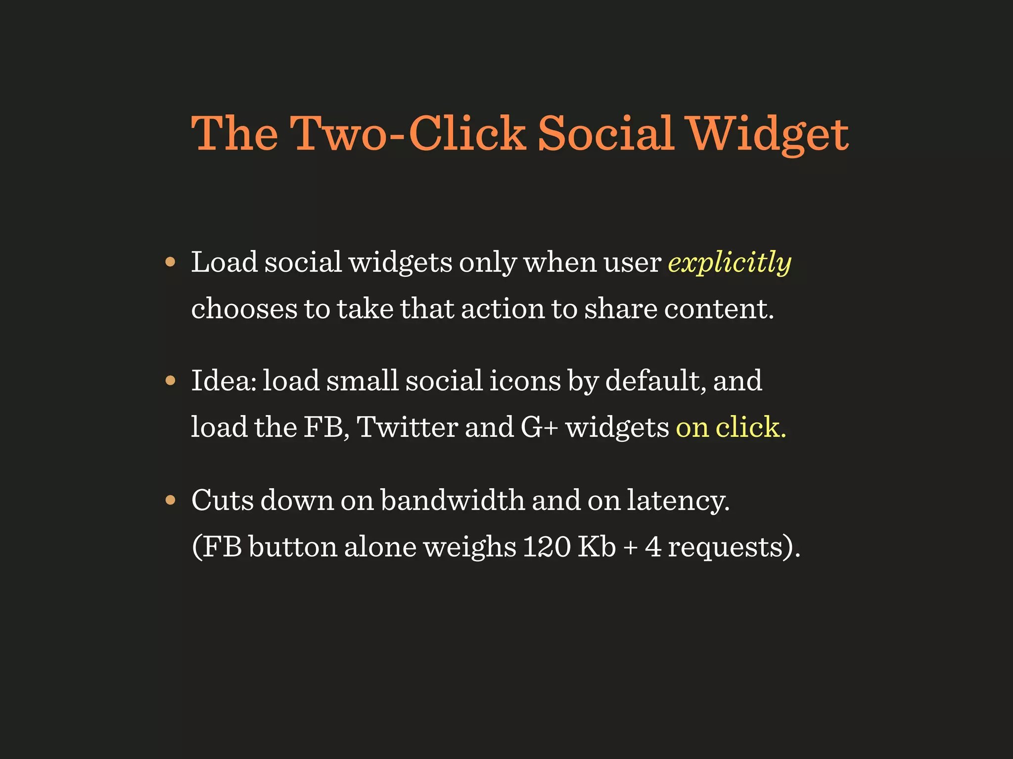 The Two-Click Social Widget

• Load social widgets only when user explicitly
  chooses to take that action to share content.

• Idea: load small social icons by default, and
  load the FB, Twitter and G+ widgets on click.

• Cuts down on bandwidth and on latency.
  (FB button alone weighs 120 Kb + 4 requests).
 