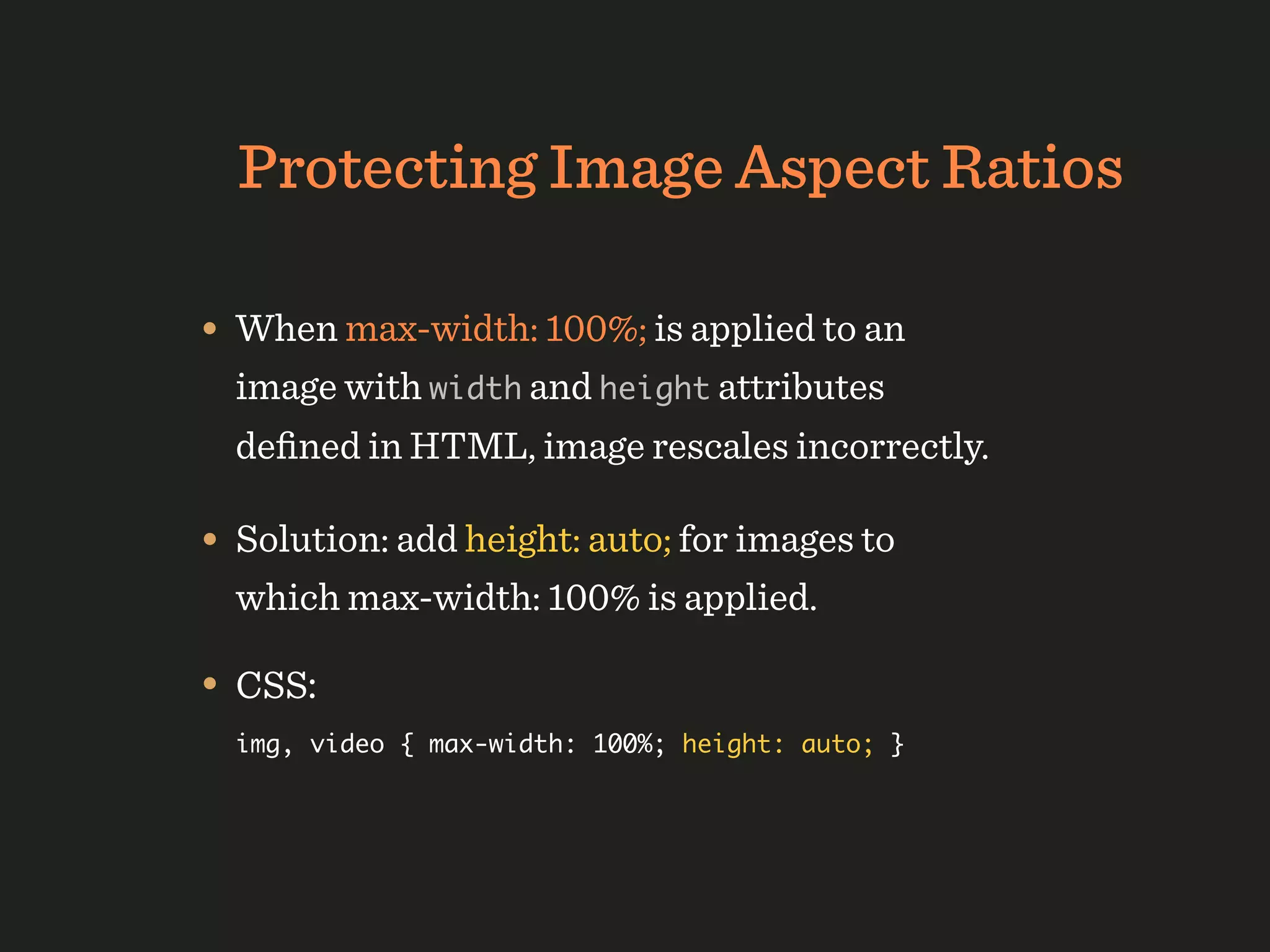 Protecting Image Aspect Ratios

• When max-width: 100%; is applied to an
  image with width and height attributes
  deﬁned in HTML, image rescales incorrectly.

• Solution: add height: auto; for images to
  which max-width: 100% is applied.

• CSS:
  img, video { max-width: 100%; height: auto; }
 