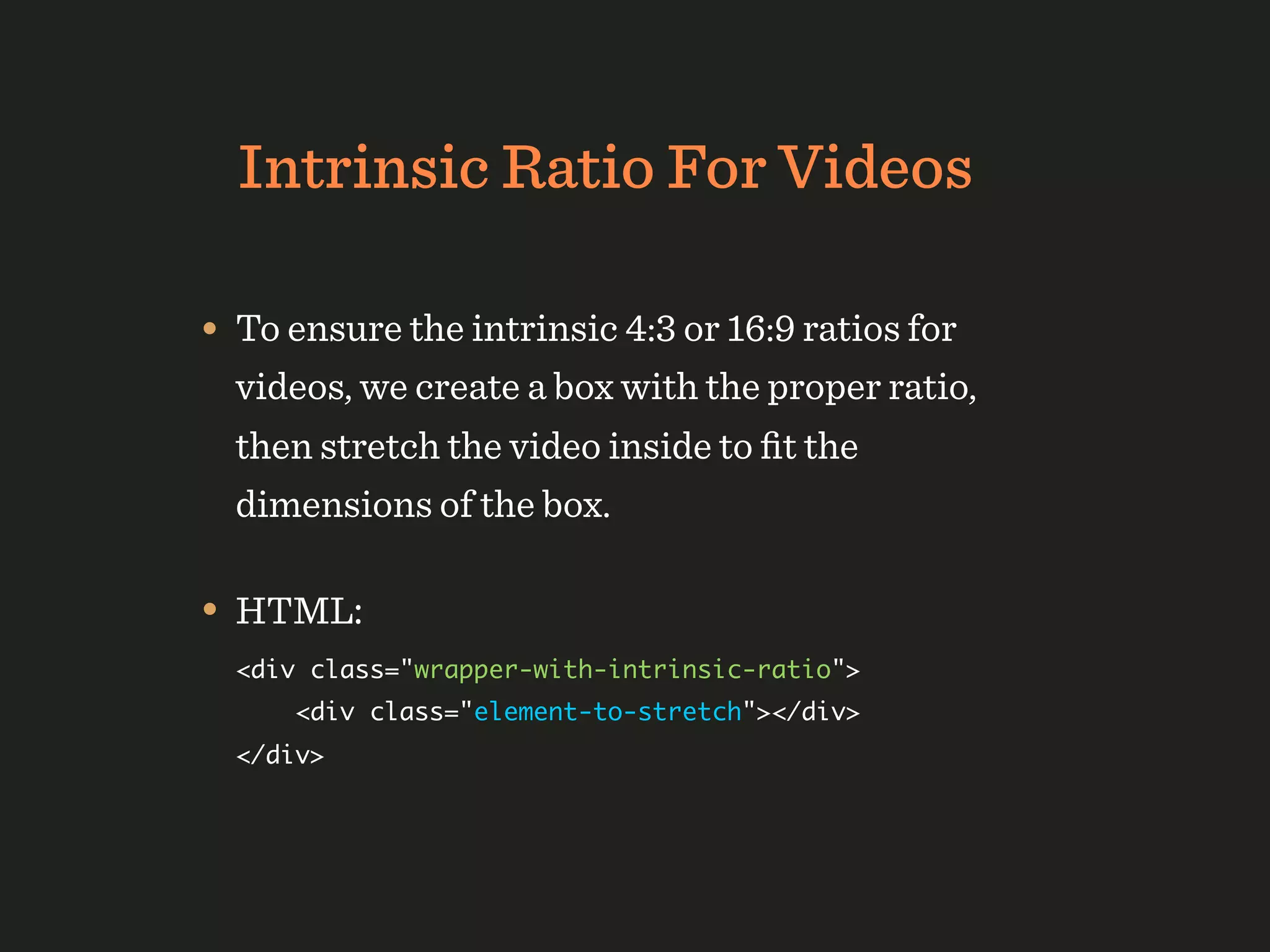Intrinsic Ratio For Videos

• To ensure the intrinsic 4:3 or 16:9 ratios for
  videos, we create a box with the proper ratio,
  then stretch the video inside to ﬁt the
  dimensions of the box.

• HTML:
  <div class="wrapper-with-intrinsic-ratio">
      <div class="element-to-stretch"></div>
  </div>
 