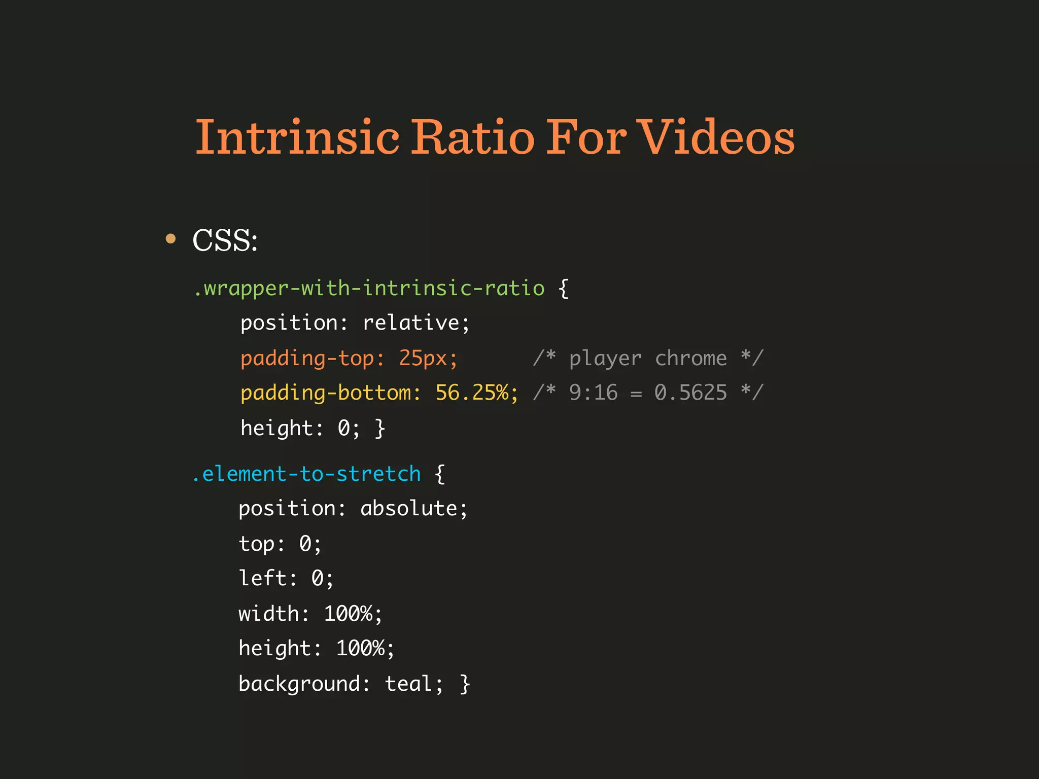 Intrinsic Ratio For Videos
• CSS:
 .wrapper-with-intrinsic-ratio {
     position: relative;
     padding-top: 25px;      /* player chrome */
     padding-bottom: 56.25%; /* 9:16 = 0.5625 */
     height: 0; }

 .element-to-stretch {
     position: absolute;
     top: 0;
     left: 0;
     width: 100%;
     height: 100%;
     background: teal;	}
 