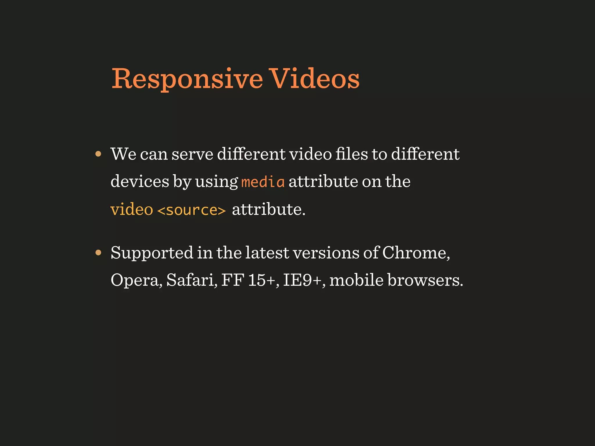 Responsive Videos

• We can serve diﬀerent video ﬁles to diﬀerent
  devices by using media attribute on the
  video <source> attribute.

• Supported in the latest versions of Chrome,
  Opera, Safari, FF 15+, IE9+, mobile browsers.
 