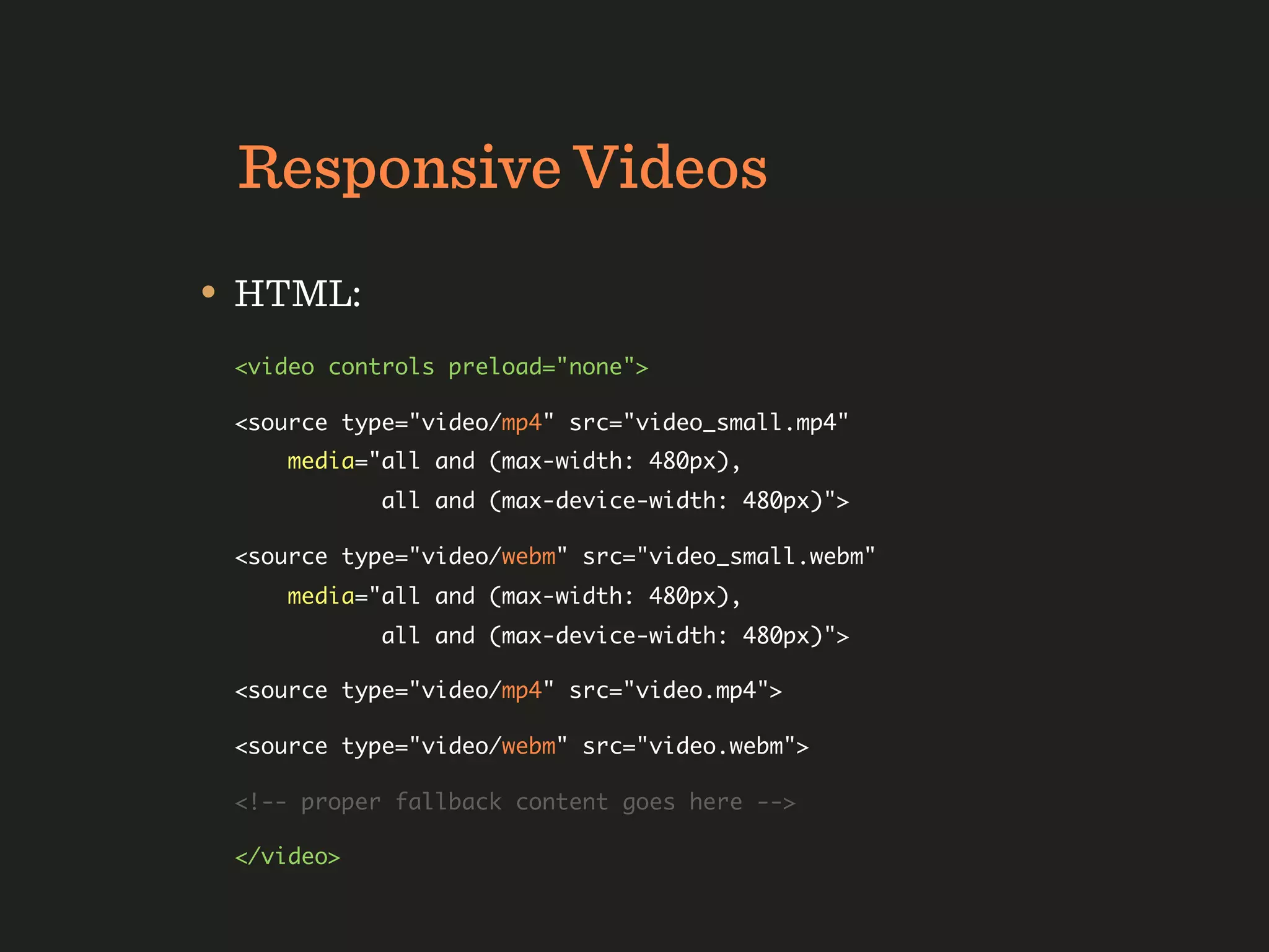 Responsive Videos
• HTML:
 <video controls preload="none">

 <source type="video/mp4" src="video_small.mp4"
     media="all and (max-width: 480px),
            all and (max-device-width: 480px)">

 <source type="video/webm" src="video_small.webm"
     media="all and (max-width: 480px),
            all and (max-device-width: 480px)">

 <source type="video/mp4" src="video.mp4">

 <source type="video/webm" src="video.webm">

 <!-- proper fallback content goes here -->

 </video>
 