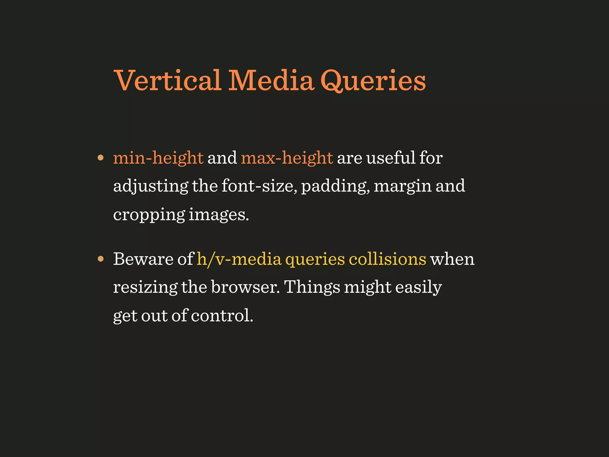 Vertical Media Queries

• min-height and max-height are useful for
  adjusting the font-size, padding, margin and
  cropping images.

• Beware of h/v-media queries collisions when
  resizing the browser. Things might easily
  get out of control.
 