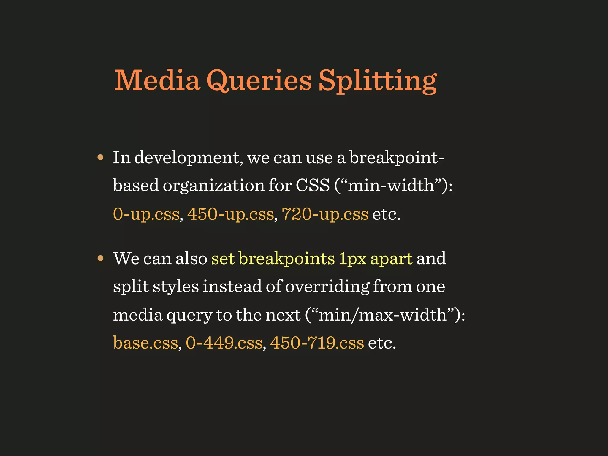 Media Queries Splitting

• In development, we can use a breakpoint-
  based organization for CSS (“min-width”):
  0-up.css, 450-up.css, 720-up.css etc.

• We can also set breakpoints 1px apart and
  split styles instead of overriding from one
  media query to the next (“min/max-width”):
  base.css, 0-449.css, 450-719.css etc.
 