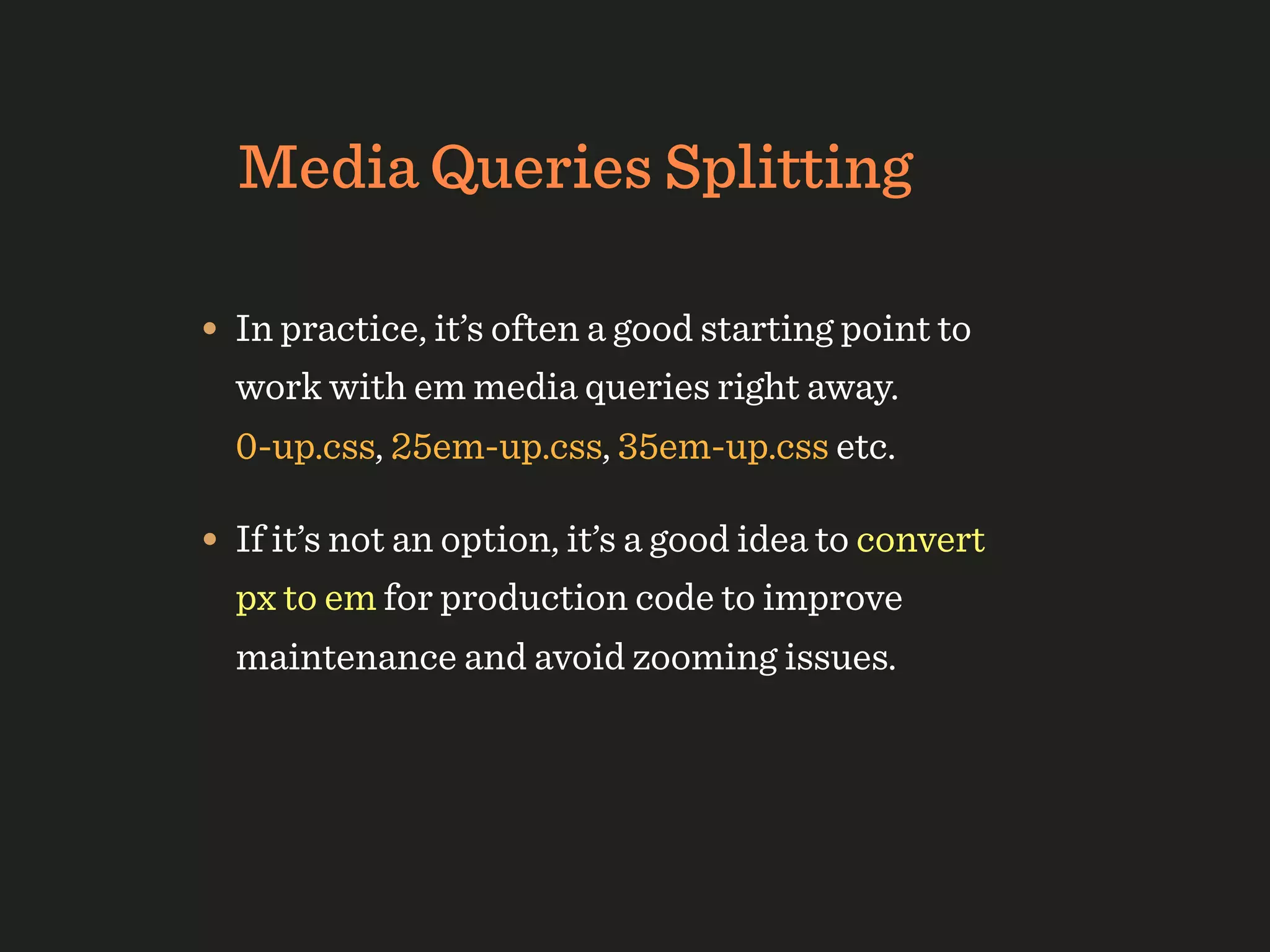 Media Queries Splitting

• In practice, it’s often a good starting point to
  work with em media queries right away.
  0-up.css, 25em-up.css, 35em-up.css etc.

• If it’s not an option, it’s a good idea to convert
  px to em for production code to improve
  maintenance and avoid zooming issues.
 