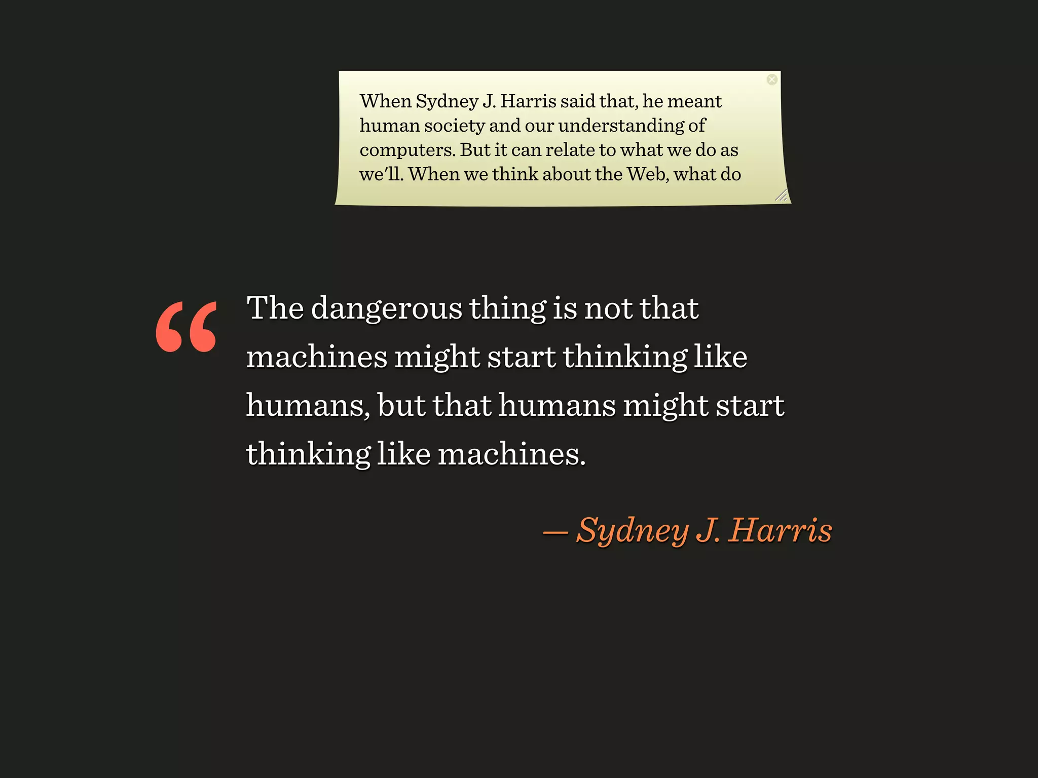 When Sydney J. Harris said that, he meant
           human society and our understanding of
           computers. But it can relate to what we do as
           we'll. When we think about the Web, what do




“
    The dangerous thing is not that
    machines might start thinking like
    humans, but that humans might start
    thinking like machines.

                                — Sydney J. Harris
 