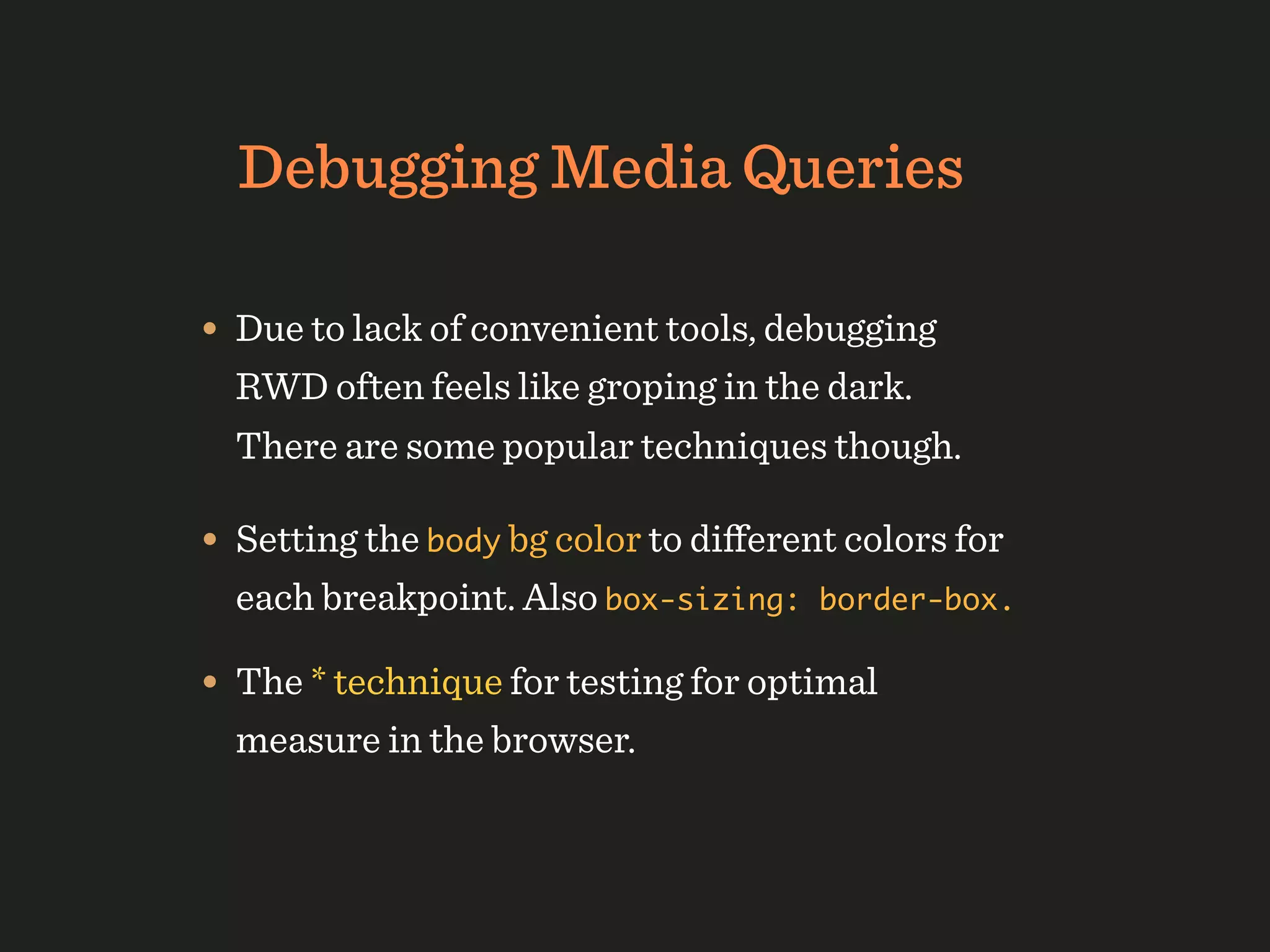 Debugging Media Queries

• Due to lack of convenient tools, debugging
  RWD often feels like groping in the dark.
  There are some popular techniques though.

• Setting the body bg color to diﬀerent colors for
  each breakpoint. Also box-sizing:   border-box.

• The * technique for testing for optimal
  measure in the browser.
 