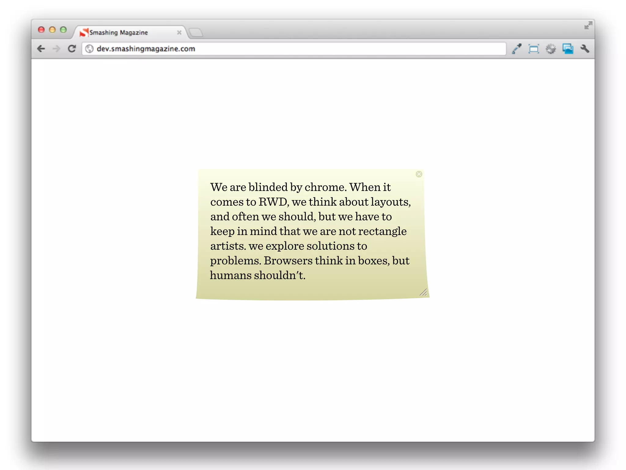 We are blinded by chrome. When it
comes to RWD, we think about layouts,
and often we should, but we have to
keep in mind that we are not rectangle
artists. we explore solutions to
problems. Browsers think in boxes, but
humans shouldn't.
 