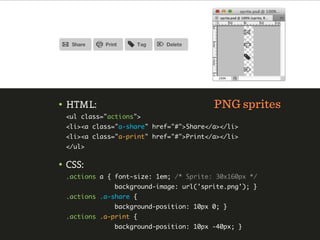 • HTML:                                 PNG sprites
 <ul class="actions">
 <li><a class="a-share" href="#">Share</a></li>
 <li><a class="a-print" href="#">Print</a></li>
 </ul>


• CSS:
 .actions a { font-size: 1em; /* Sprite: 30x160px */
              background-image: url('sprite.png'); }
 .actions .a-share {
              background-position: 10px 0; }
 .actions .a-print {
              background-position: 10px -40px; }
 
