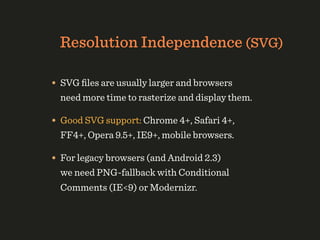 Resolution Independence (SVG)

• SVG ﬁles are usually larger and browsers
  need more time to rasterize and display them.

• Good SVG support: Chrome 4+, Safari 4+,
  FF4+, Opera 9.5+, IE9+, mobile browsers.

• For legacy browsers (and Android 2.3)
  we need PNG-fallback with Conditional
  Comments (IE<9) or Modernizr.
 