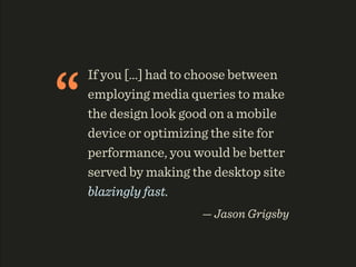 “
    If you [...] had to choose between
    employing media queries to make
    the design look good on a mobile
    device or optimizing the site for
    performance, you would be better
    served by making the desktop site
    blazingly fast.
                       — Jason Grigsby
 