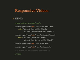Responsive Videos
• HTML:
 <video controls preload="none">

 <source type="video/mp4" src="video_small.mp4"
     media="all and (max-width: 480px),
            all and (max-device-width: 480px)">

 <source type="video/webm" src="video_small.webm"
     media="all and (max-width: 480px),
            all and (max-device-width: 480px)">

 <source type="video/mp4" src="video.mp4">

 <source type="video/webm" src="video.webm">

 <!-- proper fallback content goes here -->

 </video>
 