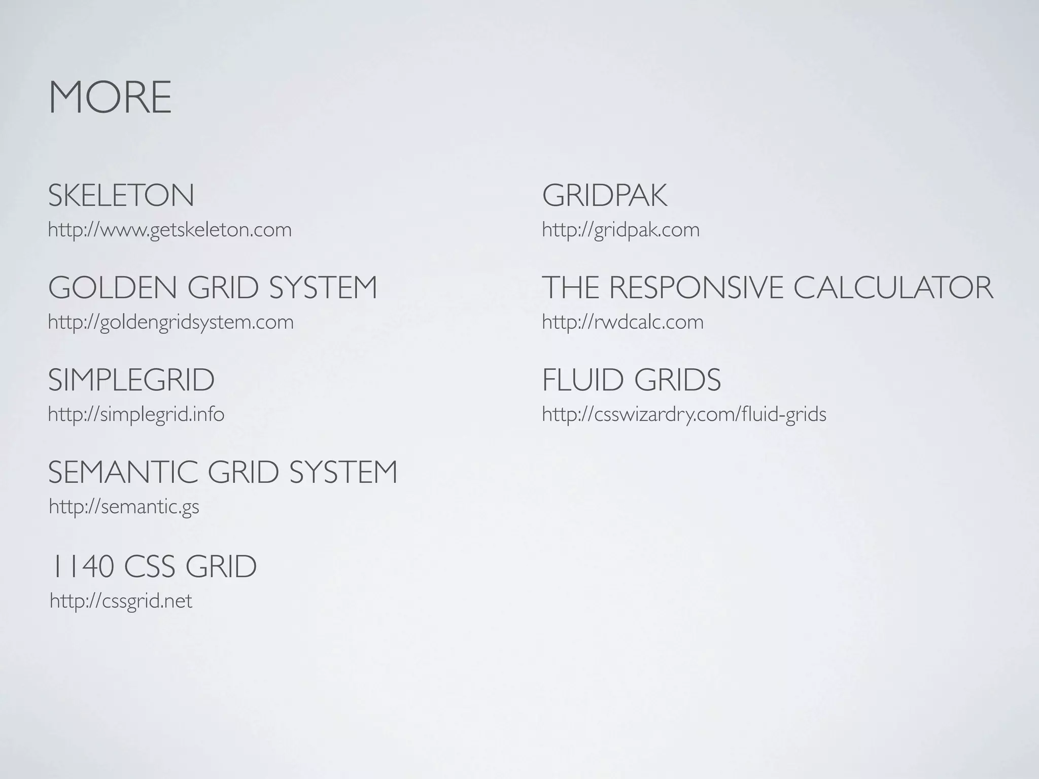 MORE

SKELETON                      GRIDPAK
http://www.getskeleton.com    http://gridpak.com

GOLDEN GRID SYSTEM            THE RESPONSIVE CALCULATOR
http://goldengridsystem.com   http://rwdcalc.com

SIMPLEGRID                    FLUID GRIDS
http://simplegrid.info        http://csswizardry.com/ﬂuid-grids

SEMANTIC GRID SYSTEM
http://semantic.gs

1140 CSS GRID
http://cssgrid.net
 