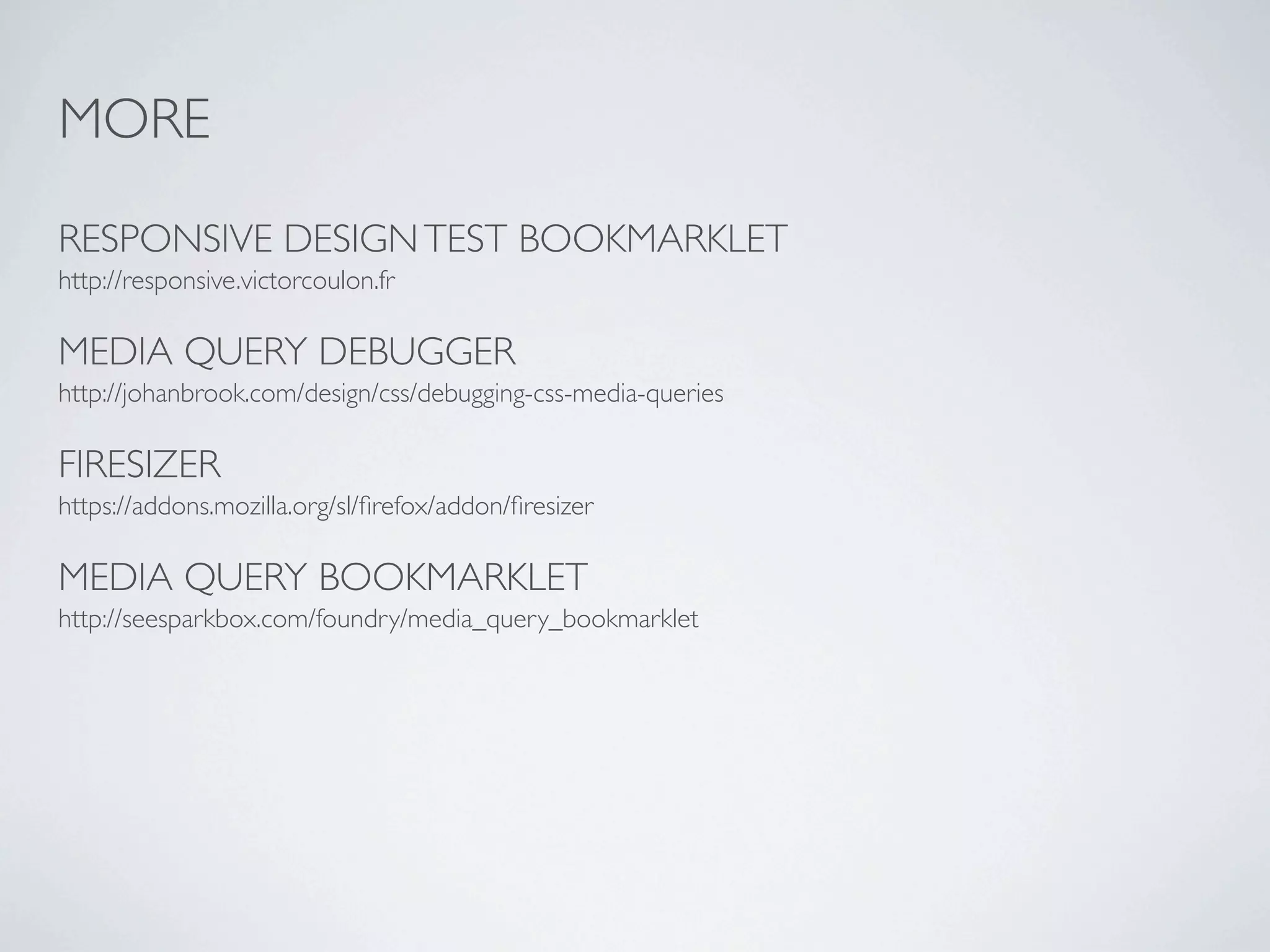 MORE

RESPONSIVE DESIGN TEST BOOKMARKLET
http://responsive.victorcoulon.fr

MEDIA QUERY DEBUGGER
http://johanbrook.com/design/css/debugging-css-media-queries

FIRESIZER
https://addons.mozilla.org/sl/ﬁrefox/addon/ﬁresizer

MEDIA QUERY BOOKMARKLET
http://seesparkbox.com/foundry/media_query_bookmarklet
 