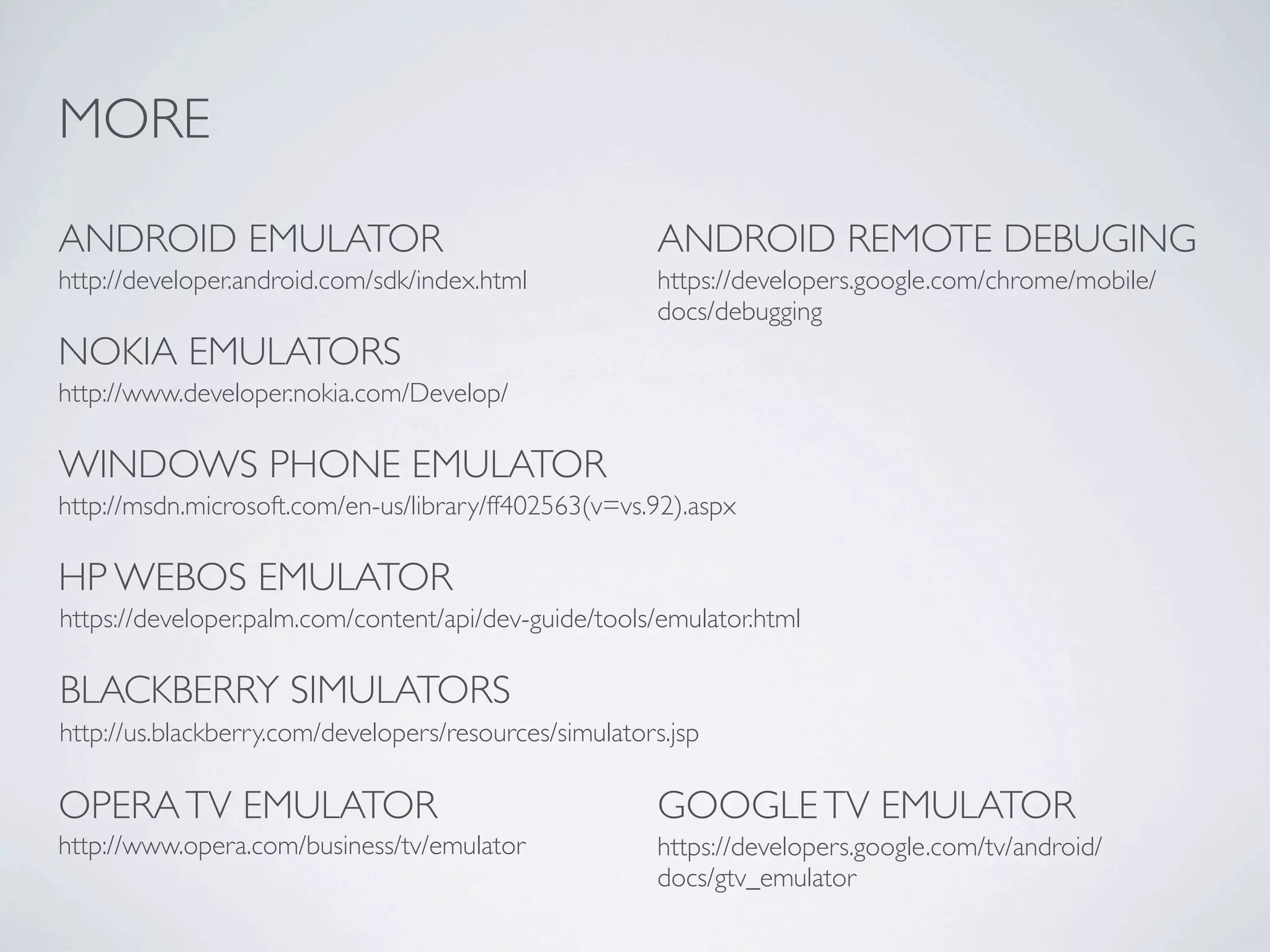 MORE

ANDROID EMULATOR                                        ANDROID REMOTE DEBUGING
http://developer.android.com/sdk/index.html             https://developers.google.com/chrome/mobile/
                                                        docs/debugging
NOKIA EMULATORS
http://www.developer.nokia.com/Develop/

WINDOWS PHONE EMULATOR
http://msdn.microsoft.com/en-us/library/ff402563(v=vs.92).aspx

HP WEBOS EMULATOR
https://developer.palm.com/content/api/dev-guide/tools/emulator.html

BLACKBERRY SIMULATORS
http://us.blackberry.com/developers/resources/simulators.jsp

OPERA TV EMULATOR                                       GOOGLE TV EMULATOR
http://www.opera.com/business/tv/emulator               https://developers.google.com/tv/android/
                                                        docs/gtv_emulator
 