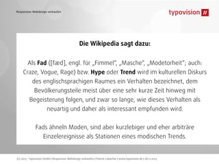 Responsive Webdesign verkaufen

Die Wikipedia sagt dazu:
Als Fad ([fæd], engl. für „Fimmel“, „Masche“, „Modetorheit“; auch:
Craze, Vogue, Rage) bzw. Hype oder Trend wird im kulturellen Diskurs
des englischsprachigen Raumes ein Verhalten bezeichnet, dem
Bevölkerungsteile meist über eine sehr kurze Zeit hinweg mit
Begeisterung folgen, und zwar so lange, wie dieses Verhalten als
neuartig und daher als interessant empfunden wird.
Fads ähneln Moden, sind aber kurzlebiger und eher arbiträre
Einzelereignisse als Stationen eines modischen Trends.

(c) 2013 - typovision GmbH | Responsive Webdesign verkaufen | Patrick Lobacher | www.typovision.de | 28.11.2013

 