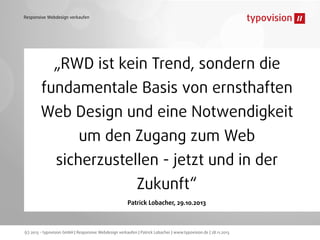 Responsive Webdesign verkaufen

„RWD ist kein Trend, sondern die
fundamentale Basis von ernsthaften
Web Design und eine Notwendigkeit
um den Zugang zum Web
sicherzustellen - jetzt und in der
Zukunft“
Patrick Lobacher, 29.10.2013

(c) 2013 - typovision GmbH | Responsive Webdesign verkaufen | Patrick Lobacher | www.typovision.de | 28.11.2013

 