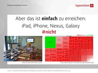 Responsive Webdesign verkaufen

Aber das ist einfach zu erreichen:
iPad, iPhone, Nexus, Galaxy
#nicht

http://www.timhordern.com/

http://opensignal.com/reports/fragmentation.php

(c) 2013 - typovision GmbH | Responsive Webdesign verkaufen | Patrick Lobacher | www.typovision.de | 28.11.2013

 