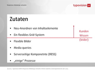 Responsive Webdesign verkaufen

Zutaten
•
•
•
•
•
•

Neu-Anordnen von Inhaltselemente
Ein ﬂexibles Grid-System
Flexible Bilder
Media queries
Serverseitige Komponetnte (RESS)
„einige“ Prozesse

(c) 2013 - typovision GmbH | Responsive Webdesign verkaufen | Patrick Lobacher | www.typovision.de | 28.11.2013

Kunden
Wissen
(leider)

 