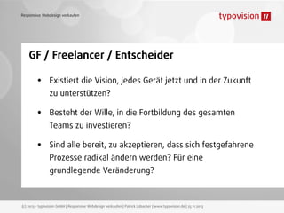 Responsive Webdesign verkaufen

GF / Freelancer / Entscheider

•

Existiert die Vision, jedes Gerät jetzt und in der Zukunft

•

Besteht der Wille, in die Fortbildung des gesamten

•

Sind alle bereit, zu akzeptieren, dass sich festgefahrene

zu unterstützen?
Teams zu investieren?
Prozesse radikal ändern werden? Für eine
grundlegende Veränderung?

(c) 2013 - typovision GmbH | Responsive Webdesign verkaufen | Patrick Lobacher | www.typovision.de | 25.11.2013

 