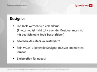 Responsive Webdesign verkaufen

Designer

•

Die Tools werden sich verändern!
(Photoshop ist nicht tot - aber der Designer muss sich
mit deutlich mehr Tools beschäftigen)

•
•
•

Erforsche das Medium ausführlich!
Rein visuell arbeitende Designer müssen am meisten
lernen!
Bleibe offen für neues!

(c) 2013 - typovision GmbH | Responsive Webdesign verkaufen | Patrick Lobacher | www.typovision.de | 25.11.2013

 