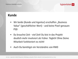 Responsive Webdesign verkaufen

Kunde

•

Wir beide (Kunde und Agentur) erschaffen „Business
Value“ (geschäftlicher Wert) - und keine Pixel-genauen
PSD

•

Du brauchst Zeit - viel Zeit! Du bist in das Projekt
deutlich mehr involviert als früher. Täglich! Ohne Deine
Mitarbeit funktioniert es nicht!

•

Auch Du benötigst ein Verständnis von RWD

(c) 2013 - typovision GmbH | Responsive Webdesign verkaufen | Patrick Lobacher | www.typovision.de | 25.11.2013

 