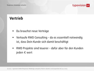 Responsive Webdesign verkaufen

Vertrieb

•
•
•

Du brauchst neue Verträge
Verkaufe RWD Consulting - da es essentiell notwendig
ist, dass Dein Kunde sich damit beschäftigt
RWD Projekte sind teuerer - dafür aber für den Kunden
jeden € wert

(c) 2013 - typovision GmbH | Responsive Webdesign verkaufen | Patrick Lobacher | www.typovision.de | 25.11.2013

 