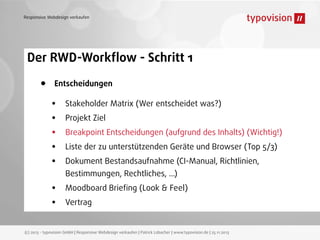 Responsive Webdesign verkaufen

Der RWD-Workﬂow - Schritt 1

•

Entscheidungen

•
•
•
•
•
•
•

Stakeholder Matrix (Wer entscheidet was?)
Projekt Ziel
Breakpoint Entscheidungen (aufgrund des Inhalts) (Wichtig!)
Liste der zu unterstützenden Geräte und Browser (Top 5/3)
Dokument Bestandsaufnahme (CI-Manual, Richtlinien,
Bestimmungen, Rechtliches, ...)
Moodboard Brieﬁng (Look & Feel)
Vertrag

(c) 2013 - typovision GmbH | Responsive Webdesign verkaufen | Patrick Lobacher | www.typovision.de | 25.11.2013

 