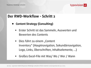 Responsive Webdesign verkaufen

Der RWD-Workﬂow - Schritt 2

•

Content Strategy (Consulting)

•

Erster Schritt ist das Sammeln, Auswerten und

•

Dies führt zu einem „Content

Bewerten des Contents
Inventory“ (Hauptnavigation, Sekundärnavigation,
Logo, Links, Überschriften, Inhaltselemente, ...)

•

Großes Excel-File mit Was/ Wo / Wer / Wann

(c) 2013 - typovision GmbH | Responsive Webdesign verkaufen | Patrick Lobacher | www.typovision.de | 25.11.2013

 