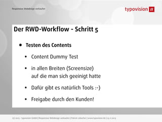 Responsive Webdesign verkaufen

Der RWD-Workﬂow - Schritt 5

•

Testen des Contents

•
•
•
•

Content Dummy Test
in allen Breiten (Screensize)
auf die man sich geeinigt hatte
Dafür gibt es natürlich Tools :-)
Freigabe durch den Kunden!

(c) 2013 - typovision GmbH | Responsive Webdesign verkaufen | Patrick Lobacher | www.typovision.de | 25.11.2013

 