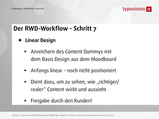 Responsive Webdesign verkaufen

Der RWD-Workﬂow - Schritt 7

•

Linear Design

•
•
•
•

Anreichern des Content Dummys mit
dem Basis Design aus dem Moodboard
Anfangs linear - noch nicht positioniert
Dient dazu, um zu sehen, wie „richtiger/
realer“ Content wirkt und aussieht
Freigabe durch den Kunden!

(c) 2013 - typovision GmbH | Responsive Webdesign verkaufen | Patrick Lobacher | www.typovision.de | 25.11.2013

 