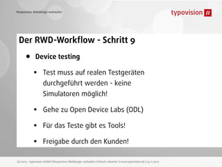 Responsive Webdesign verkaufen

Der RWD-Workﬂow - Schritt 9

•

Device testing

•

Test muss auf realen Testgeräten
durchgeführt werden - keine
Simulatoren möglich!

•
•
•

Gehe zu Open Device Labs (ODL)
Für das Teste gibt es Tools!
Freigabe durch den Kunden!

(c) 2013 - typovision GmbH | Responsive Webdesign verkaufen | Patrick Lobacher | www.typovision.de | 25.11.2013

 