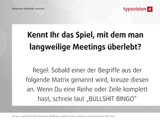 Responsive Webdesign verkaufen

Kennt Ihr das Spiel, mit dem man
langweilige Meetings überlebt?
Regel: Sobald einer der Begriffe aus der
folgende Matrix genannt wird, kreuze diesen
an. Wenn Du eine Reihe oder Zeile komplett
hast, schreie laut „BULLSHIT BINGO“
(c) 2013 - typovision GmbH | Responsive Webdesign verkaufen | Patrick Lobacher | www.typovision.de | 28.11.2013

 