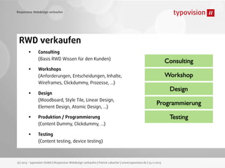 Responsive Webdesign verkaufen

RWD verkaufen
•
•
•
•
•

Consulting
(Basis RWD Wissen für den Kunden)

Consulting

Workshops
(Anforderungen, Entscheidungen, Inhalte,
Wireframes, Clickdummy, Prozesse, ...)
Design
(Moodboard, Style Tile, Linear Design,
Element Design, Atomic Design, ...)

Workshop
Design
Programmierung

Produktion / Programmierung
(Content Dummy, Clickdummy, ...)
Testing
(Content testing, device testing)

(c) 2013 - typovision GmbH | Responsive Webdesign verkaufen | Patrick Lobacher | www.typovision.de | 25.11.2013

Testing

 
